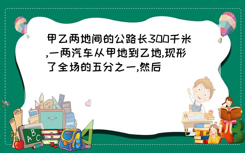 甲乙两地间的公路长300千米,一两汽车从甲地到乙地,现形了全场的五分之一,然后