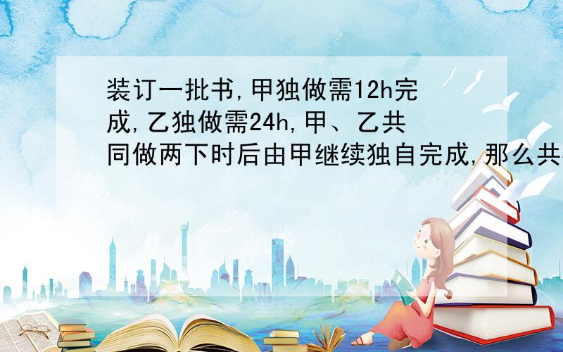 装订一批书,甲独做需12h完成,乙独做需24h,甲、乙共同做两下时后由甲继续独自完成,那么共要几小时完成