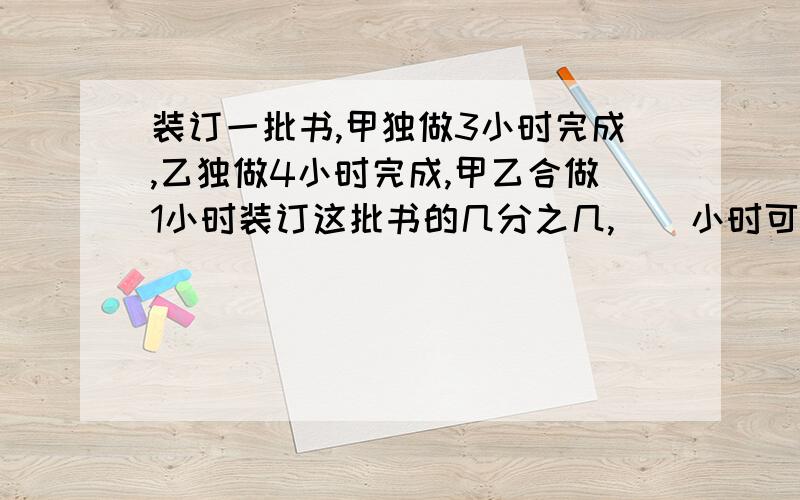 装订一批书,甲独做3小时完成,乙独做4小时完成,甲乙合做1小时装订这批书的几分之几,（）小时可以装订完