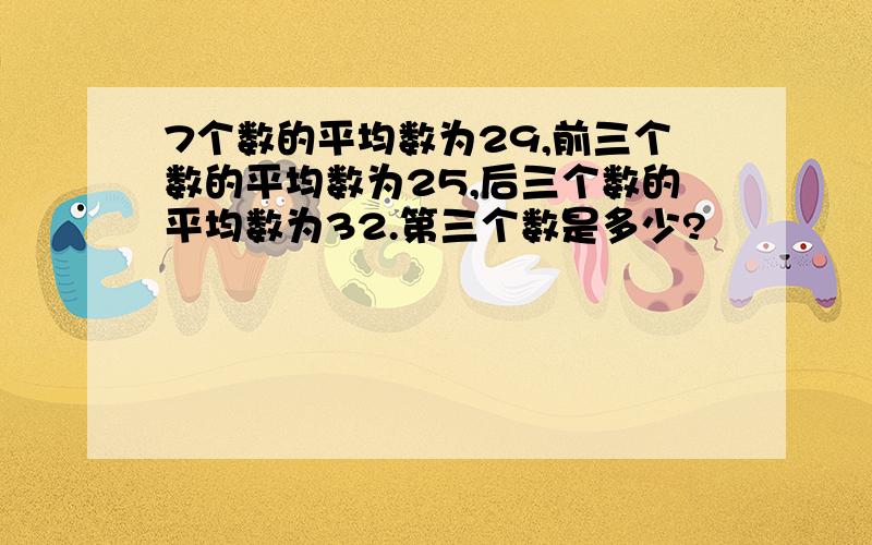 7个数的平均数为29,前三个数的平均数为25,后三个数的平均数为32.第三个数是多少?