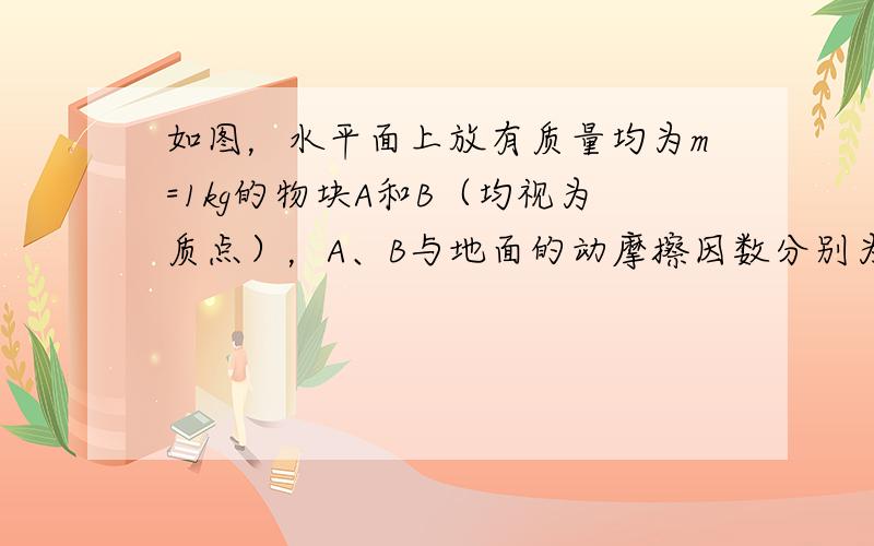 如图，水平面上放有质量均为m=1kg的物块A和B（均视为质点），A、B与地面的动摩擦因数分别为μ1=0.4和μ2=0.1