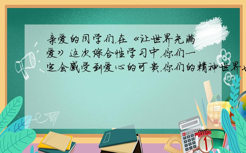 亲爱的同学们，在《让世界充满爱》这次综合性学习中，你们一定会感受到爱心的可贵，你们的精神世界也会又一次得到升华。的确只要