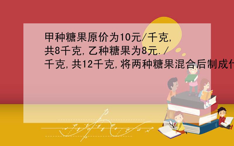 甲种糖果原价为10元/千克,共8千克,乙种糖果为8元./千克,共12千克,将两种糖果混合后制成什锦糖,求：