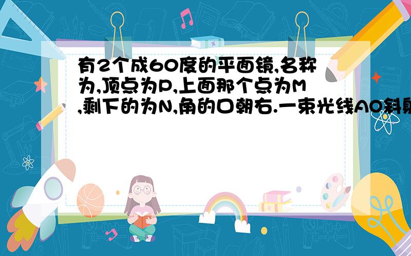 有2个成60度的平面镜,名称为,顶点为P,上面那个点为M,剩下的为N,角的口朝右.一束光线AO斜射到MP上,经两平面镜反