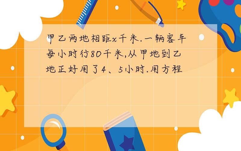 甲乙两地相距x千米.一辆客车每小时行8O千米,从甲地到乙地正好用了4、5小时.用方程