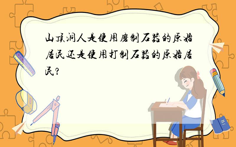 山顶洞人是使用磨制石器的原始居民还是使用打制石器的原始居民?