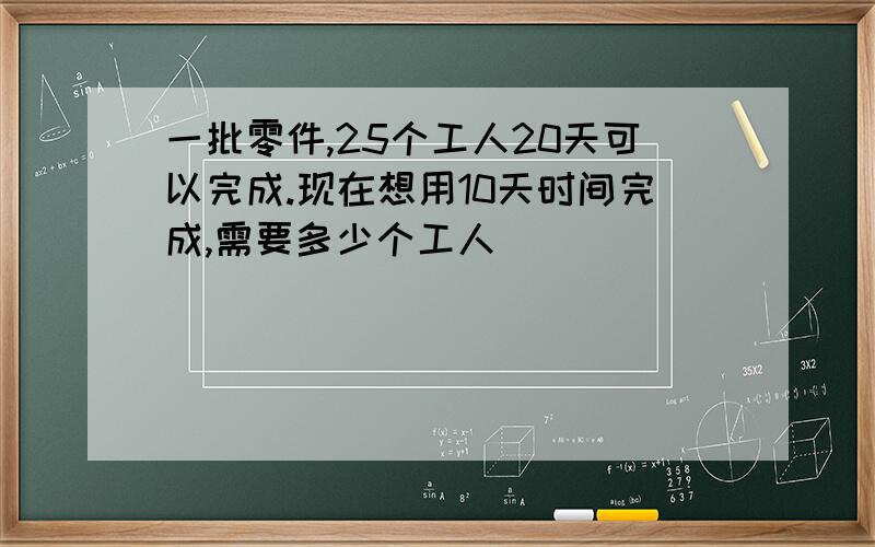 一批零件,25个工人20天可以完成.现在想用10天时间完成,需要多少个工人