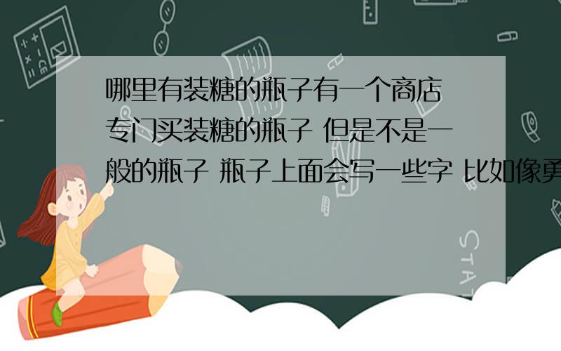 哪里有装糖的瓶子有一个商店 专门买装糖的瓶子 但是不是一般的瓶子 瓶子上面会写一些字 比如像勇气和自信 之类激励自己的话