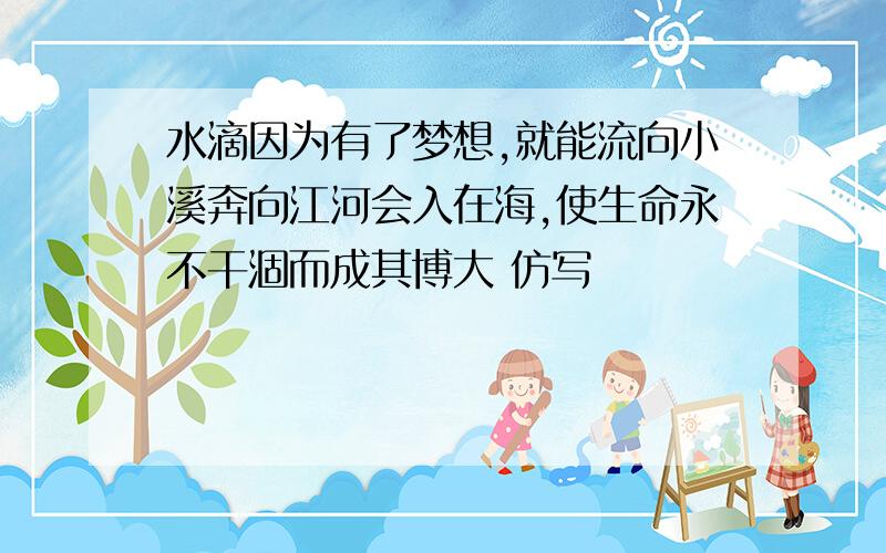 水滴因为有了梦想,就能流向小溪奔向江河会入在海,使生命永不干涸而成其博大 仿写