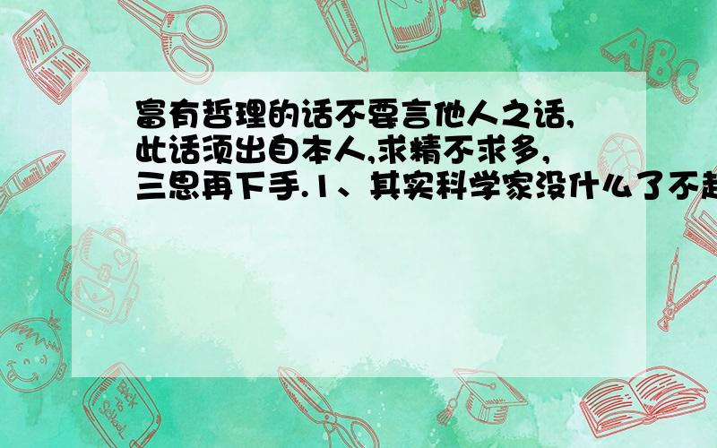 富有哲理的话不要言他人之话,此话须出自本人,求精不求多,三思再下手.1、其实科学家没什么了不起的，就是太专注了。“就是”