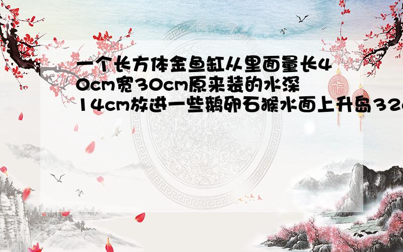 一个长方体金鱼缸从里面量长40cm宽30cm原来装的水深14cm放进一些鹅卵石猴水面上升岛32cm 这些鹅卵石的体