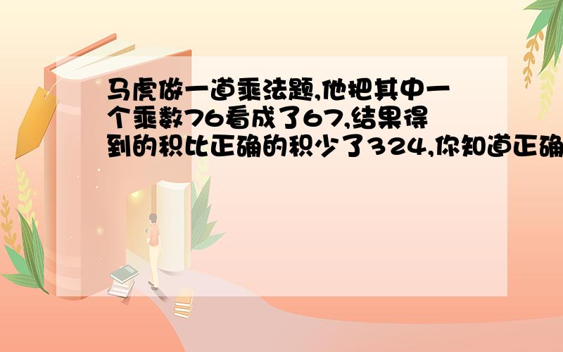 马虎做一道乘法题,他把其中一个乘数76看成了67,结果得到的积比正确的积少了324,你知道正确的积是多少吗