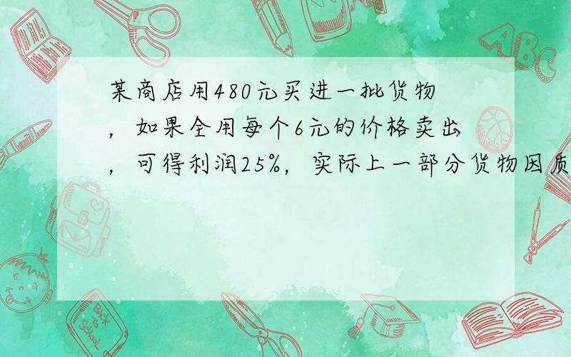 某商店用480元买进一批货物，如果全用每个6元的价格卖出，可得利润25%，实际上一部分货物因质量问题，只能降价以每个5元