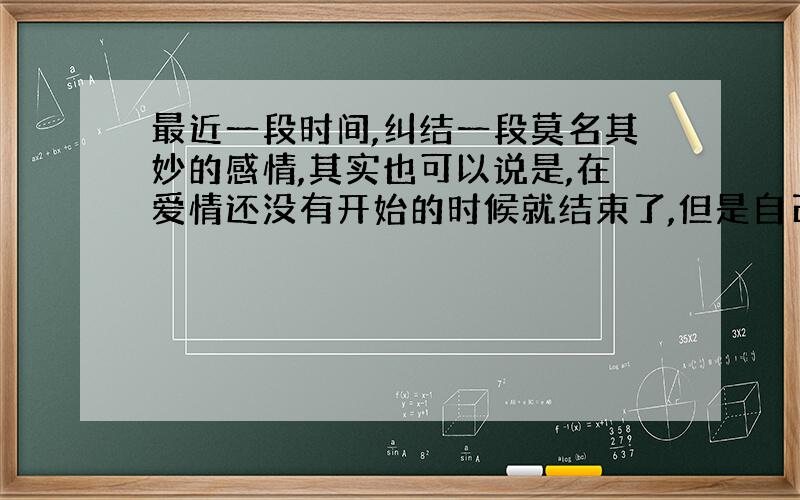 最近一段时间,纠结一段莫名其妙的感情,其实也可以说是,在爱情还没有开始的时候就结束了,但是自己心里面一直很有纠结,还有所