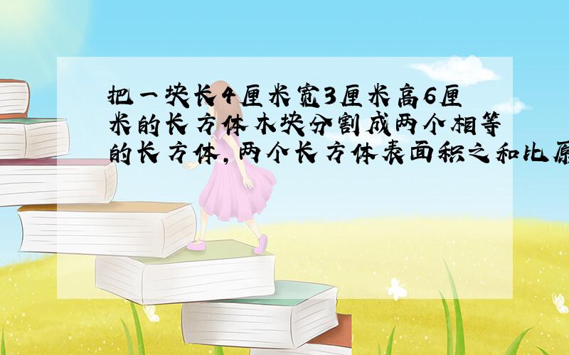 把一块长4厘米宽3厘米高6厘米的长方体木块分割成两个相等的长方体,两个长方体表面积之和比原来长方体表