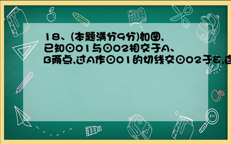 18、(本题满分9分)如图,已知⊙O1与⊙O2相交于A、B两点,过A作⊙O1的切线交⊙O2于E,连结EB并延长交⊙O 1