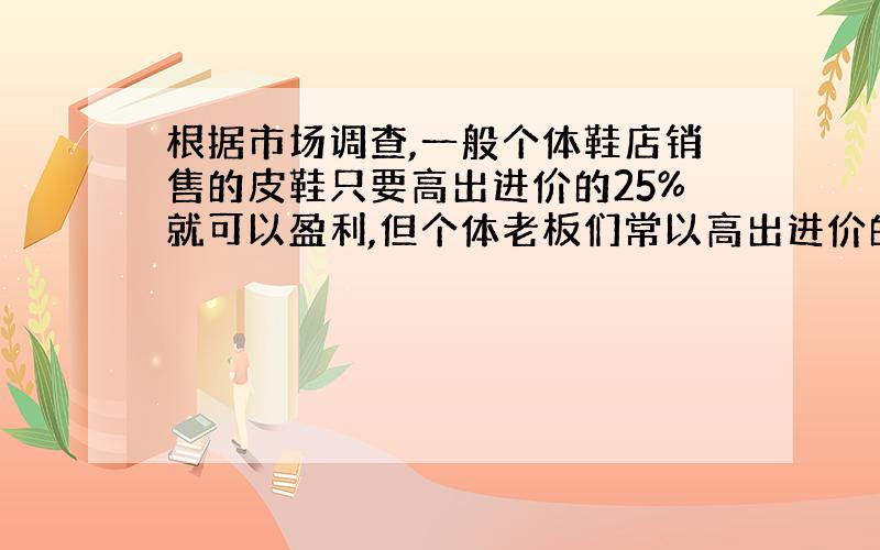 根据市场调查,一般个体鞋店销售的皮鞋只要高出进价的25%就可以盈利,但个体老板们常以高出进价的60%～100%标价.如果