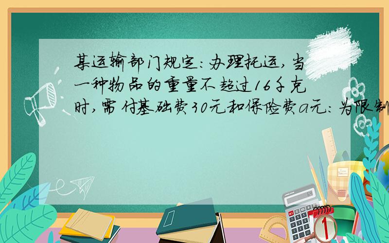 某运输部门规定：办理托运,当一种物品的重量不超过16千克时,需付基础费30元和保险费a元：为限制过重物品的托运,当一件物