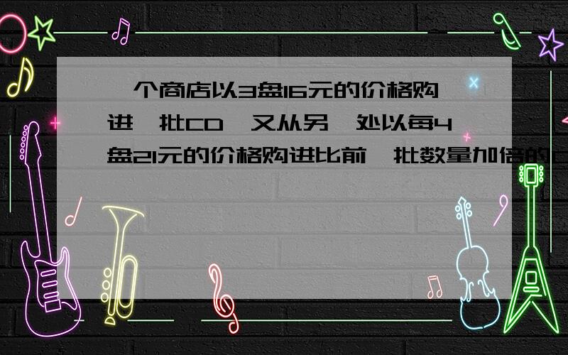 一个商店以3盘16元的价格购进一批CD,又从另一处以每4盘21元的价格购进比前一批数量加倍的CD,如果两种合在一起以每3