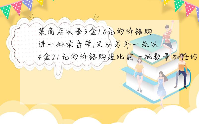 某商店以每3盒16元的价格购进一批录音带,又从另外一处以4盒21元的价格购进比前一批数量加倍的录音带,有