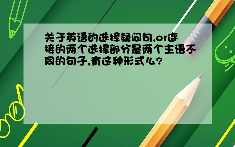 关于英语的选择疑问句,or连接的两个选择部分是两个主语不同的句子,有这种形式么?