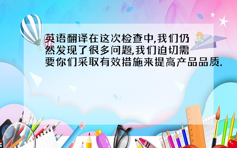 英语翻译在这次检查中,我们仍然发现了很多问题,我们迫切需要你们采取有效措施来提高产品品质.