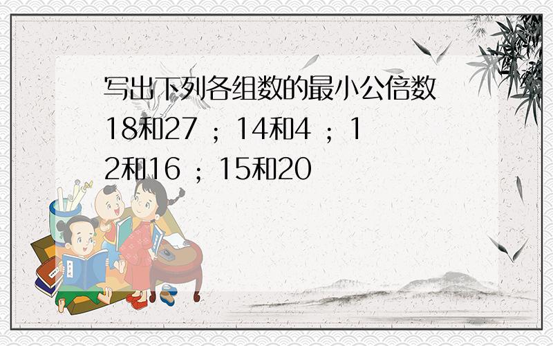 写出下列各组数的最小公倍数 18和27 ；14和4 ；12和16 ；15和20