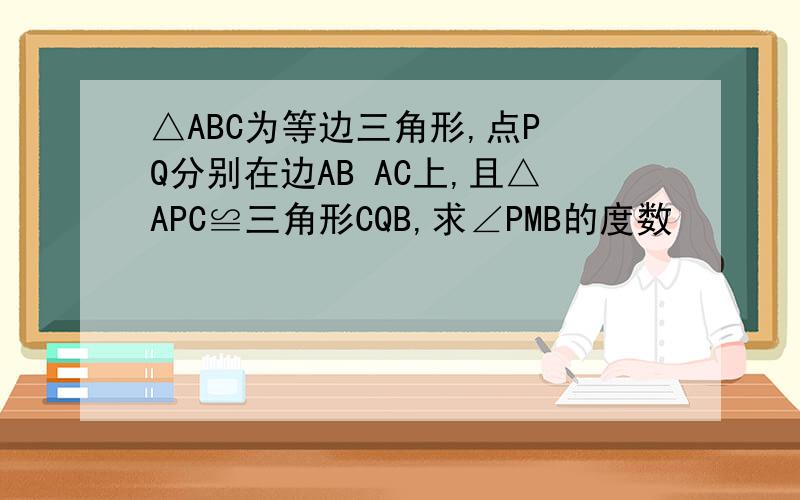 △ABC为等边三角形,点P Q分别在边AB AC上,且△APC≌三角形CQB,求∠PMB的度数