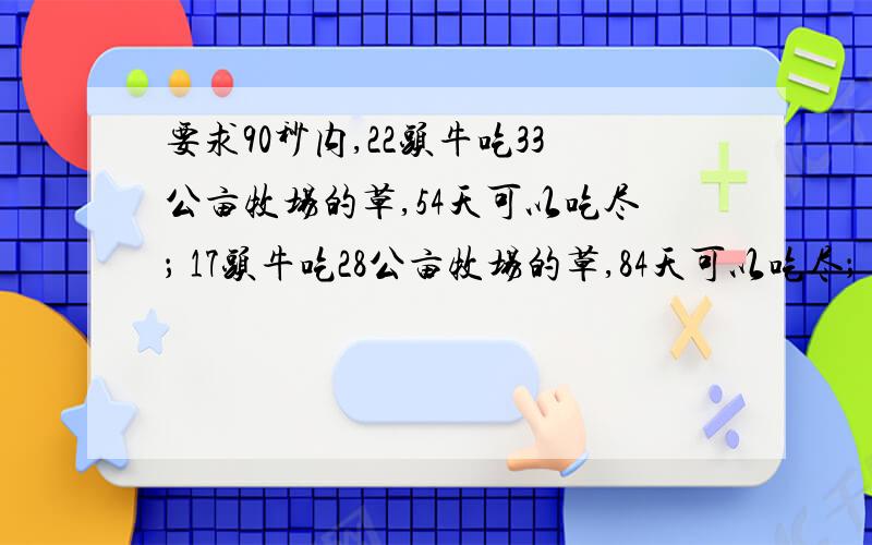 要求90秒内,22头牛吃33公亩牧场的草,54天可以吃尽； 17头牛吃28公亩牧场的草,84天可以吃尽； 头牛吃40公亩