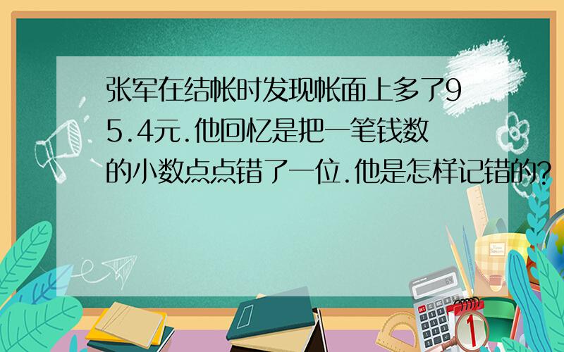 张军在结帐时发现帐面上多了95.4元.他回忆是把一笔钱数的小数点点错了一位.他是怎样记错的?