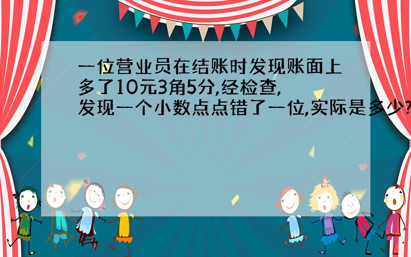 一位营业员在结账时发现账面上多了10元3角5分,经检查,发现一个小数点点错了一位,实际是多少?