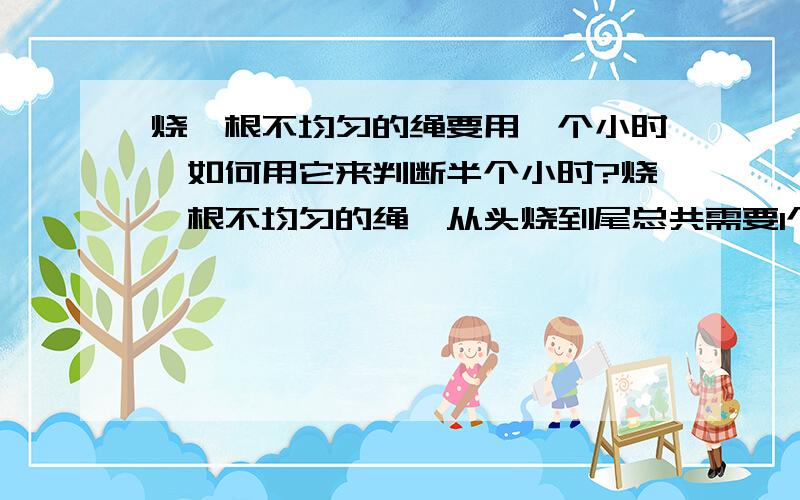 烧一根不均匀的绳要用一个小时,如何用它来判断半个小时?烧一根不均匀的绳,从头烧到尾总共需要1个小时.