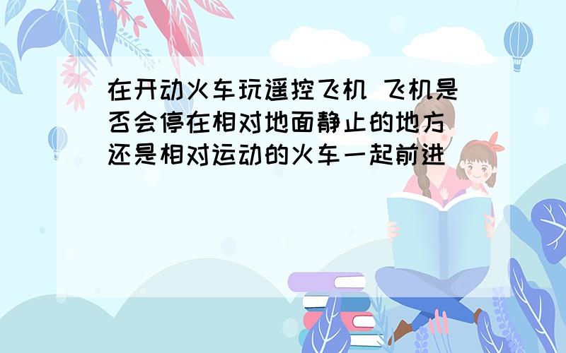 在开动火车玩遥控飞机 飞机是否会停在相对地面静止的地方 还是相对运动的火车一起前进