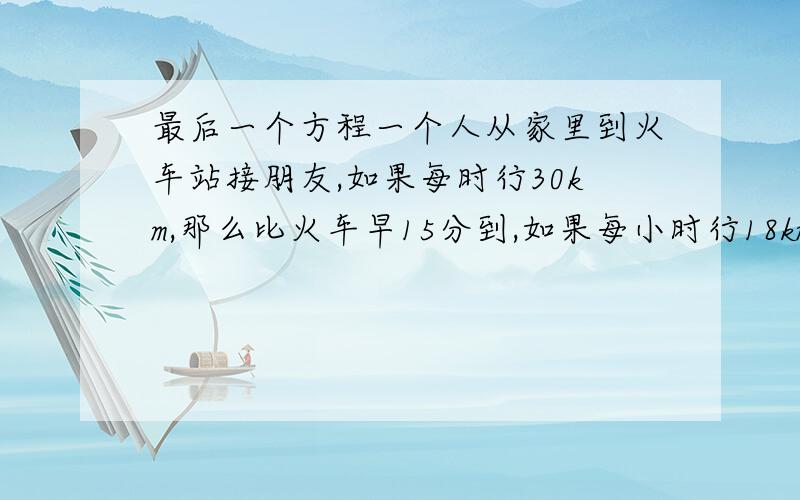 最后一个方程一个人从家里到火车站接朋友,如果每时行30km,那么比火车早15分到,如果每小时行18km,就比火车晚15分