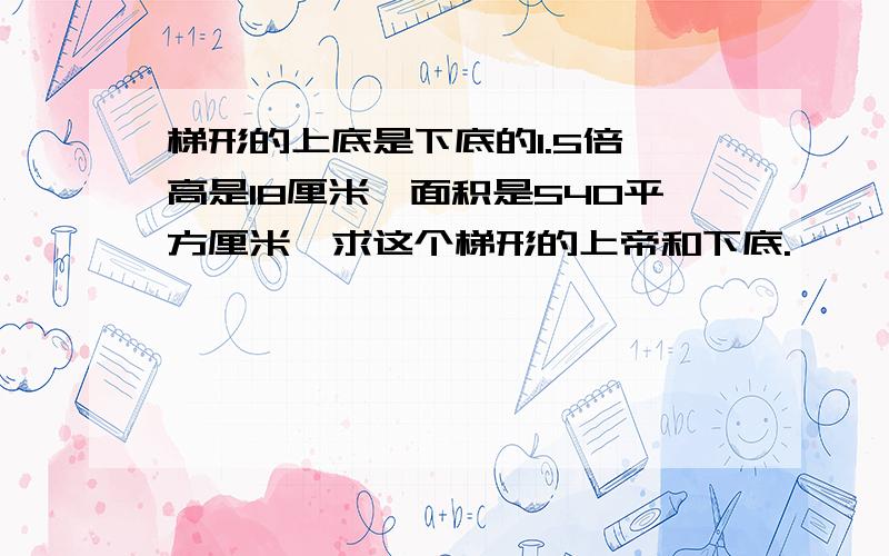 梯形的上底是下底的1.5倍,高是18厘米,面积是540平方厘米,求这个梯形的上帝和下底.