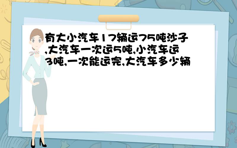 有大小汽车17辆运75吨沙子,大汽车一次运5吨,小汽车运3吨,一次能运完,大汽车多少辆