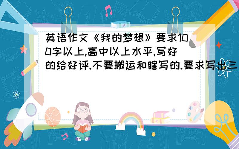 英语作文《我的梦想》要求100字以上,高中以上水平,写好的给好评.不要搬运和瞎写的.要求写出三点,1.理想是什么 2,为