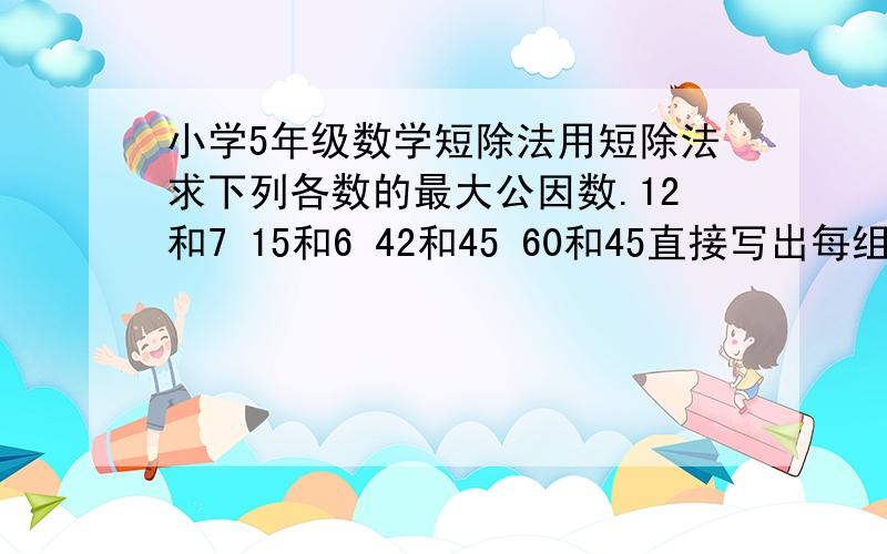 小学5年级数学短除法用短除法求下列各数的最大公因数.12和7 15和6 42和45 60和45直接写出每组数的最大公因数