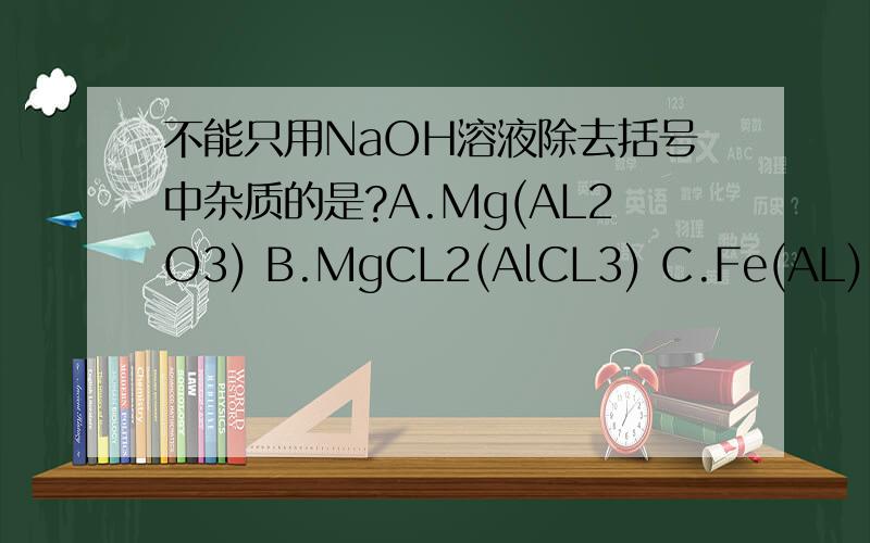 不能只用NaOH溶液除去括号中杂质的是?A.Mg(AL2O3) B.MgCL2(AlCL3) C.Fe(AL) D.Fe