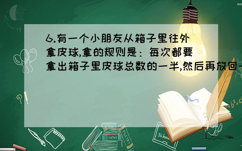 6.有一个小朋友从箱子里往外拿皮球,拿的规则是：每次都要拿出箱子里皮球总数的一半,然后再放回一个.