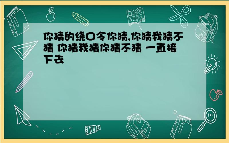 你猜的绕口令你猜,你猜我猜不猜 你猜我猜你猜不猜 一直接下去