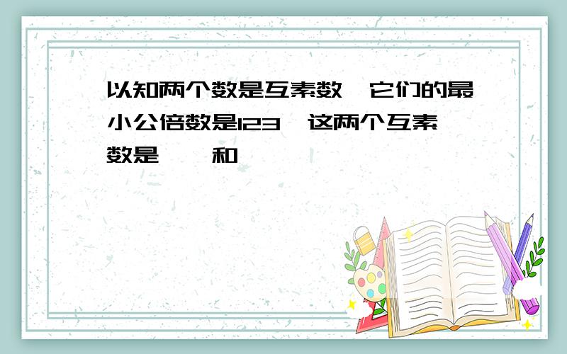 以知两个数是互素数,它们的最小公倍数是123,这两个互素数是——和——