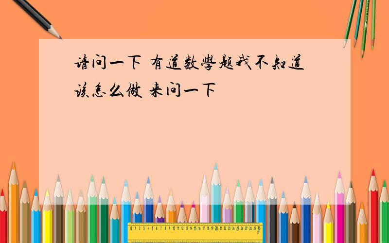 请问一下 有道数学题我不知道该怎么做 来问一下