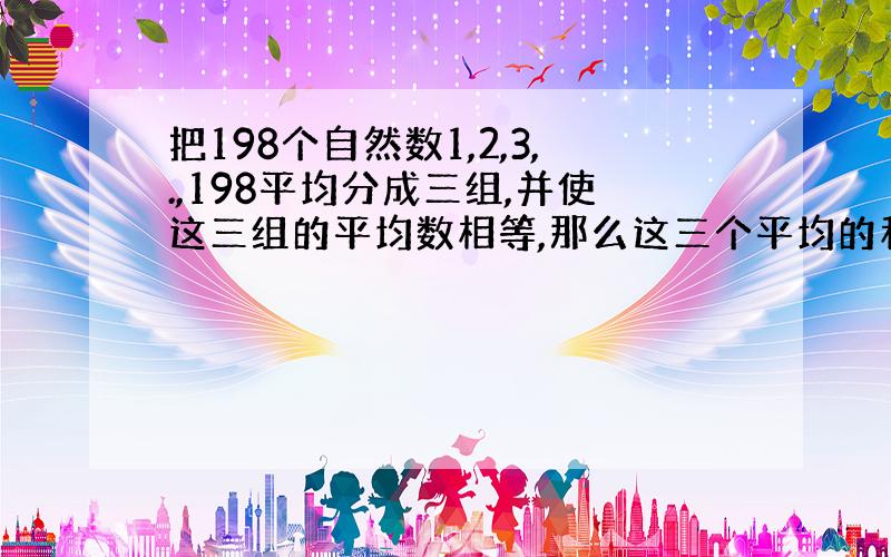 把198个自然数1,2,3,.,198平均分成三组,并使这三组的平均数相等,那么这三个平均的和是多少?