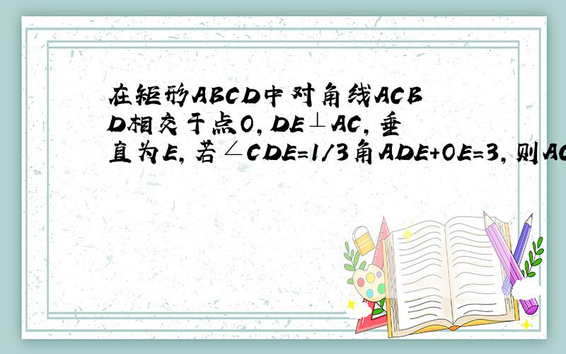 在矩形ABCD中对角线ACBD相交于点O,DE⊥AC,垂直为E,若∠CDE=1/3角ADE+OE=3,则AC=多少?