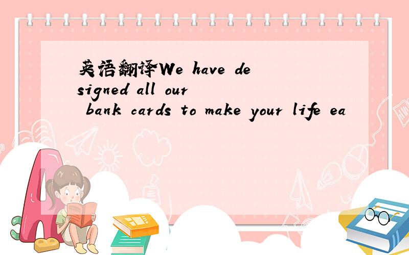 英语翻译We have designed all our bank cards to make your life ea