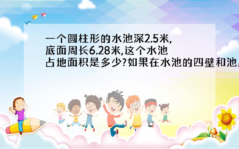 一个圆柱形的水池深2.5米,底面周长6.28米,这个水池占地面积是多少?如果在水池的四壁和池底抹一层水泥,抹水泥的面积是