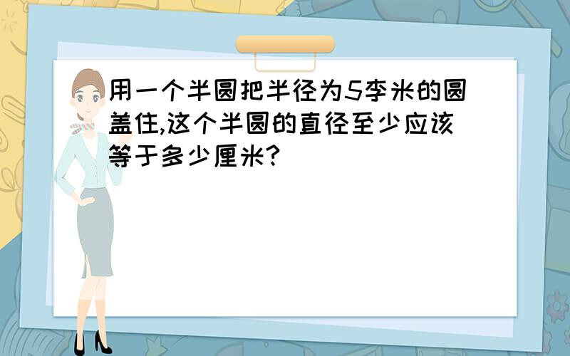 用一个半圆把半径为5李米的圆盖住,这个半圆的直径至少应该等于多少厘米?