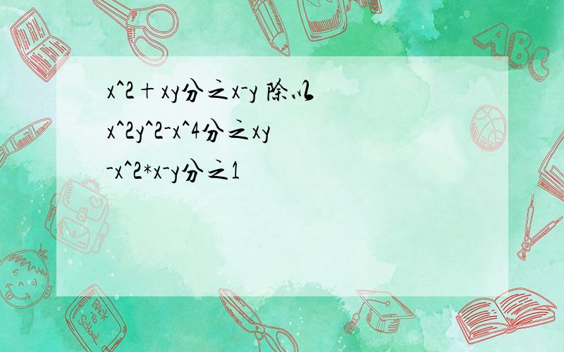 x^2+xy分之x-y 除以x^2y^2-x^4分之xy-x^2*x-y分之1