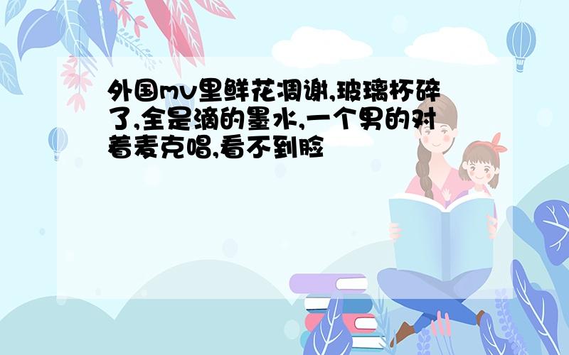 外国mv里鲜花凋谢,玻璃杯碎了,全是滴的墨水,一个男的对着麦克唱,看不到脸